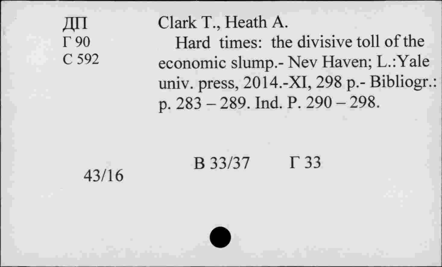 ﻿F90
C 592
Clark T, Heath A.
Hard times: the divisive toll of the economic slump.- Nev Haven; L.:Yale univ. press, 2014.-XI, 298 p.- Bibliogr.: p. 283 - 289. Ind. P. 290 - 298.
43/16
B 33/37 f 33